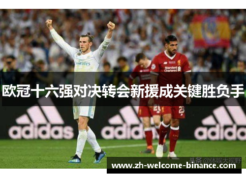 欧冠十六强对决转会新援成关键胜负手